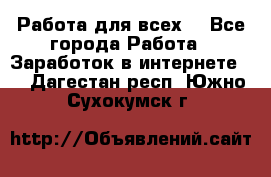 Работа для всех! - Все города Работа » Заработок в интернете   . Дагестан респ.,Южно-Сухокумск г.